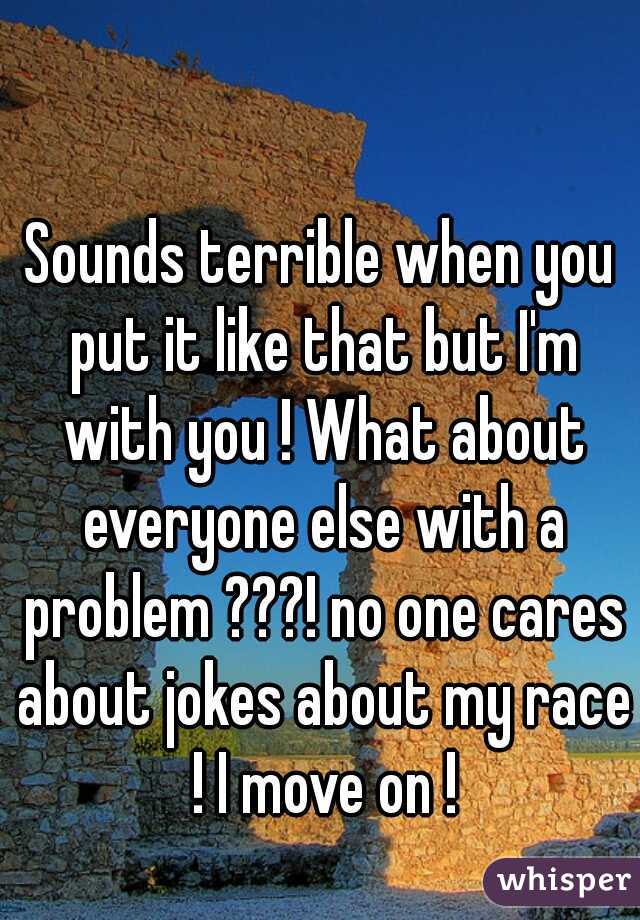 Sounds terrible when you put it like that but I'm with you ! What about everyone else with a problem ???! no one cares about jokes about my race ! I move on !