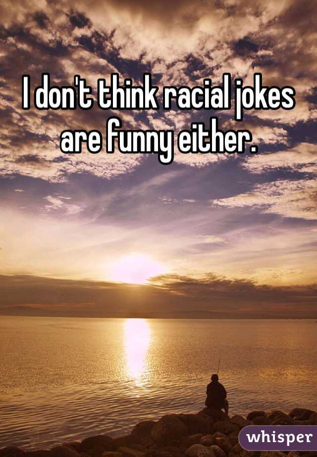 I don't think racial jokes are funny either.