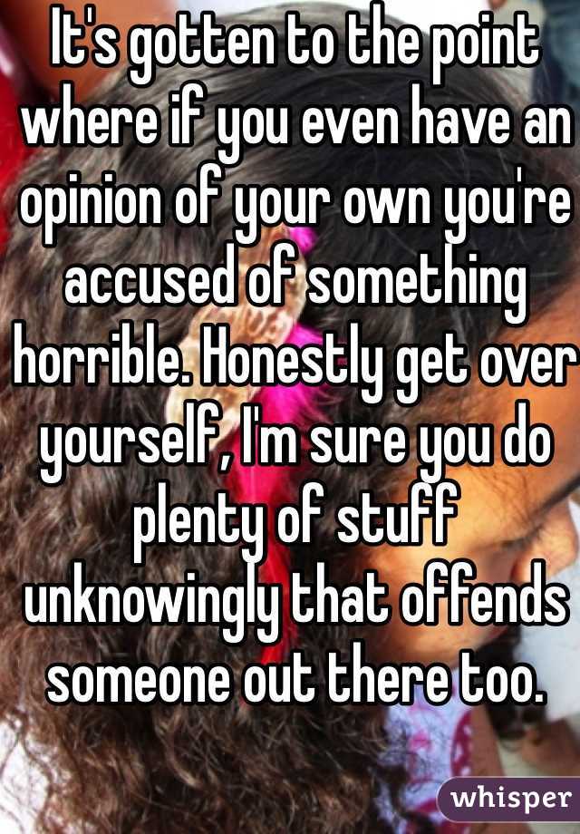 It's gotten to the point where if you even have an opinion of your own you're accused of something horrible. Honestly get over yourself, I'm sure you do plenty of stuff unknowingly that offends someone out there too.