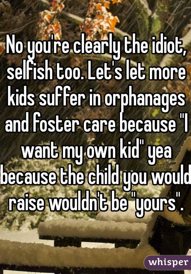 No you're clearly the idiot, selfish too. Let's let more kids suffer in orphanages and foster care because "I want my own kid" yea because the child you would raise wouldn't be "yours". 