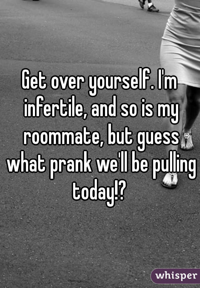 Get over yourself. I'm infertile, and so is my roommate, but guess what prank we'll be pulling today!? 