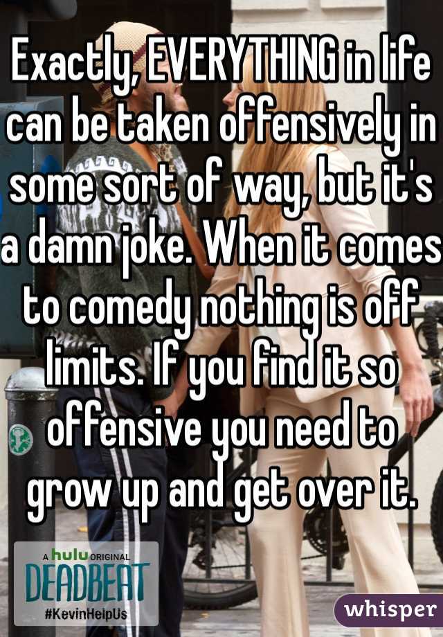 Exactly, EVERYTHING in life can be taken offensively in some sort of way, but it's a damn joke. When it comes to comedy nothing is off limits. If you find it so offensive you need to grow up and get over it. 