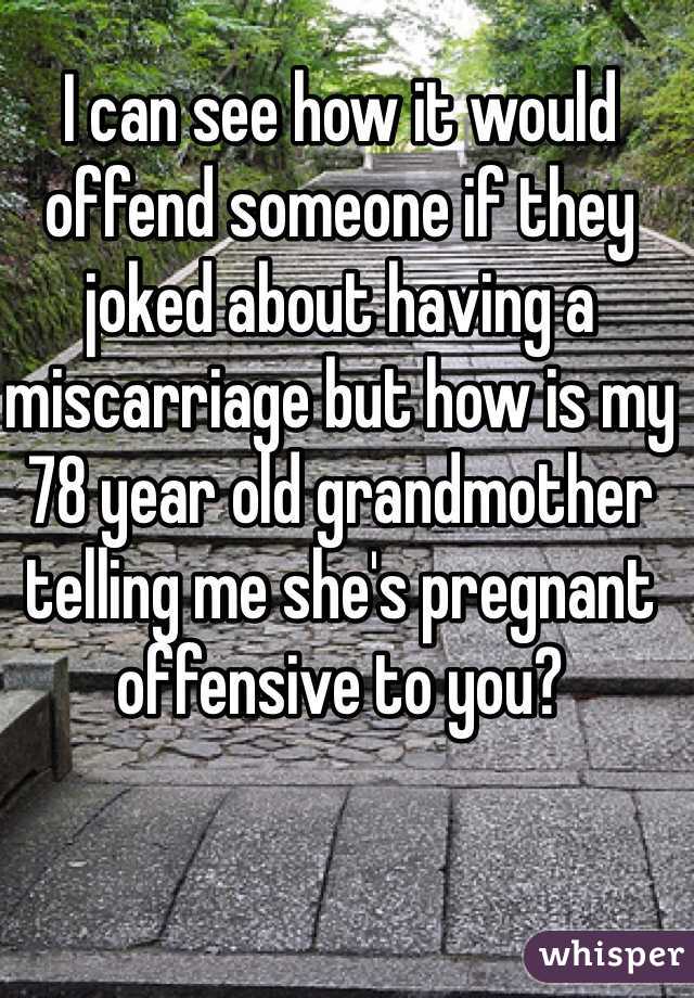 I can see how it would offend someone if they joked about having a miscarriage but how is my 78 year old grandmother telling me she's pregnant offensive to you?