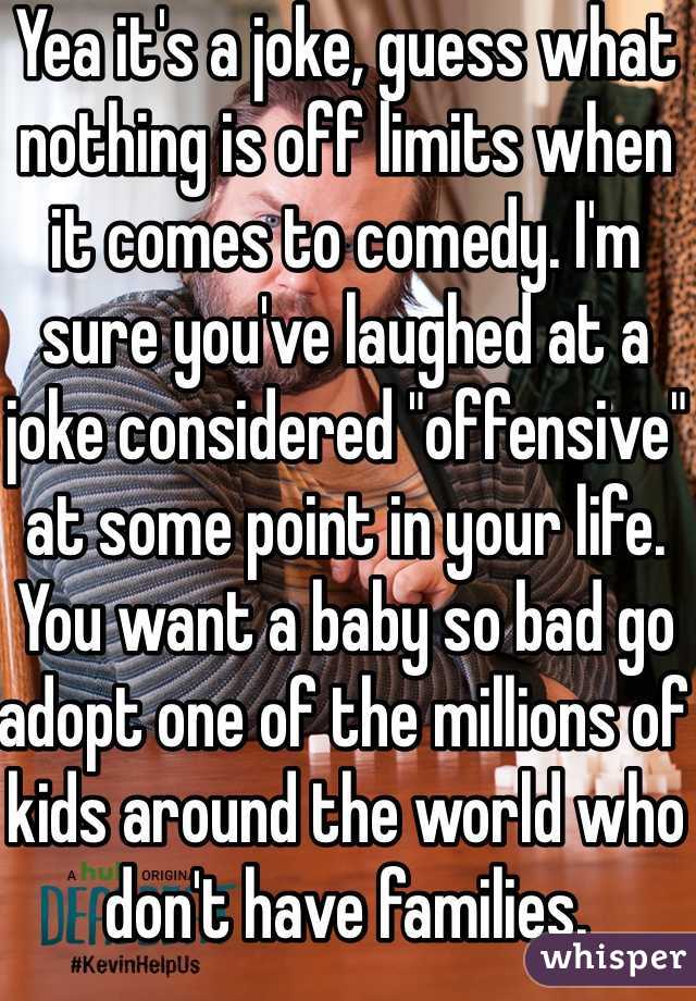 Yea it's a joke, guess what nothing is off limits when it comes to comedy. I'm sure you've laughed at a joke considered "offensive" at some point in your life. You want a baby so bad go adopt one of the millions of kids around the world who don't have families. 