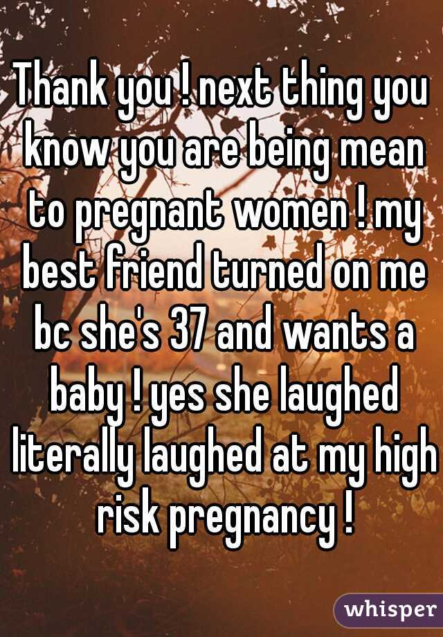 Thank you ! next thing you know you are being mean to pregnant women ! my best friend turned on me bc she's 37 and wants a baby ! yes she laughed literally laughed at my high risk pregnancy !