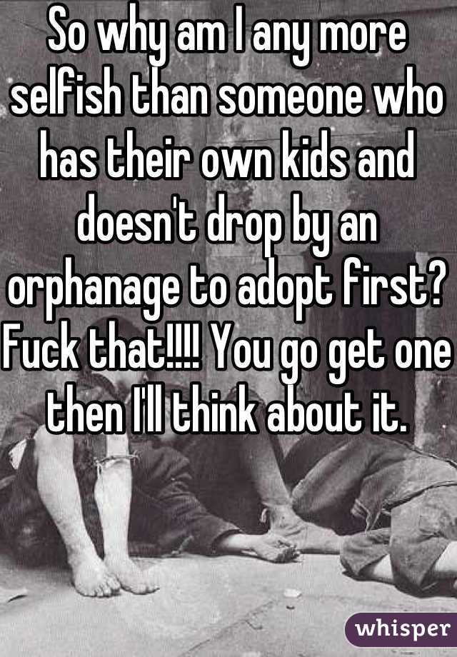 So why am I any more selfish than someone who has their own kids and doesn't drop by an orphanage to adopt first? Fuck that!!!! You go get one then I'll think about it.