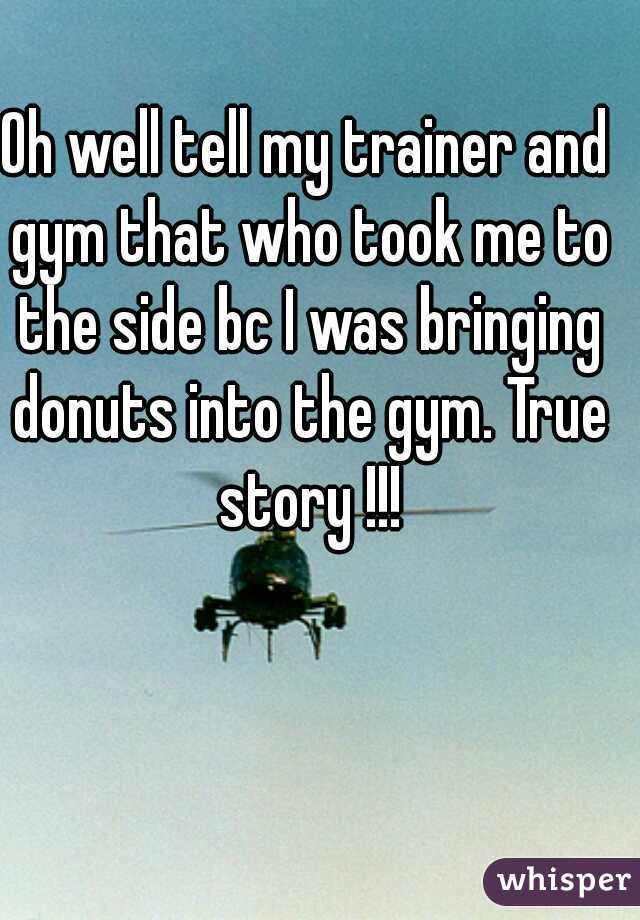 Oh well tell my trainer and gym that who took me to the side bc I was bringing donuts into the gym. True story !!!