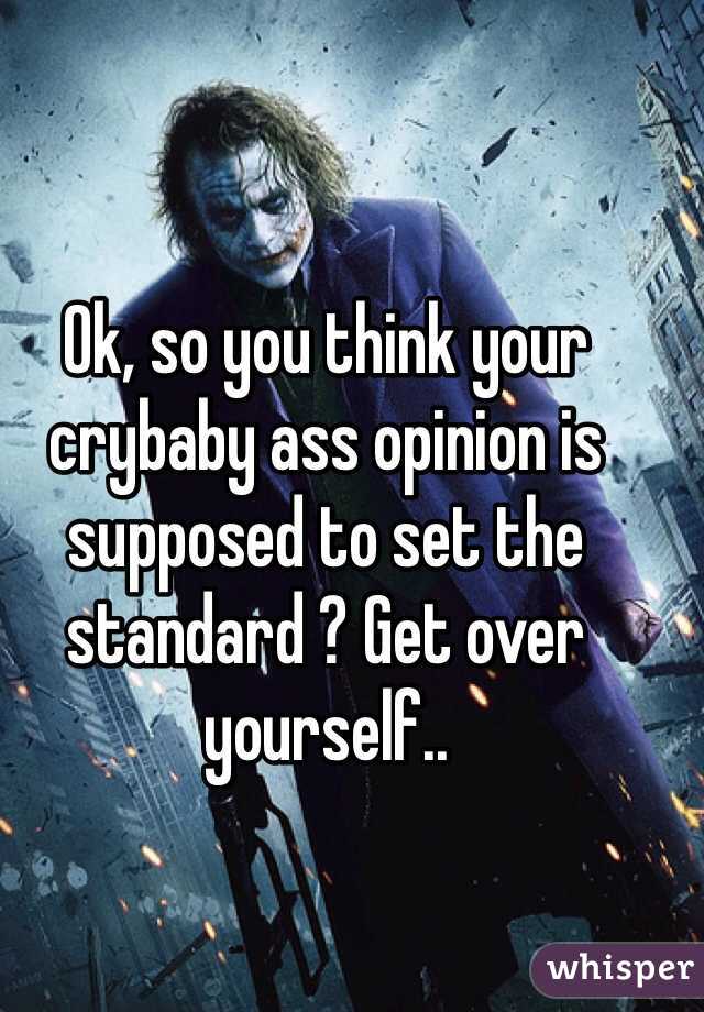 Ok, so you think your crybaby ass opinion is supposed to set the standard ? Get over yourself.. 