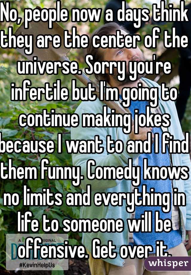 No, people now a days think they are the center of the universe. Sorry you're infertile but I'm going to continue making jokes because I want to and I find them funny. Comedy knows no limits and everything in life to someone will be offensive. Get over it. 