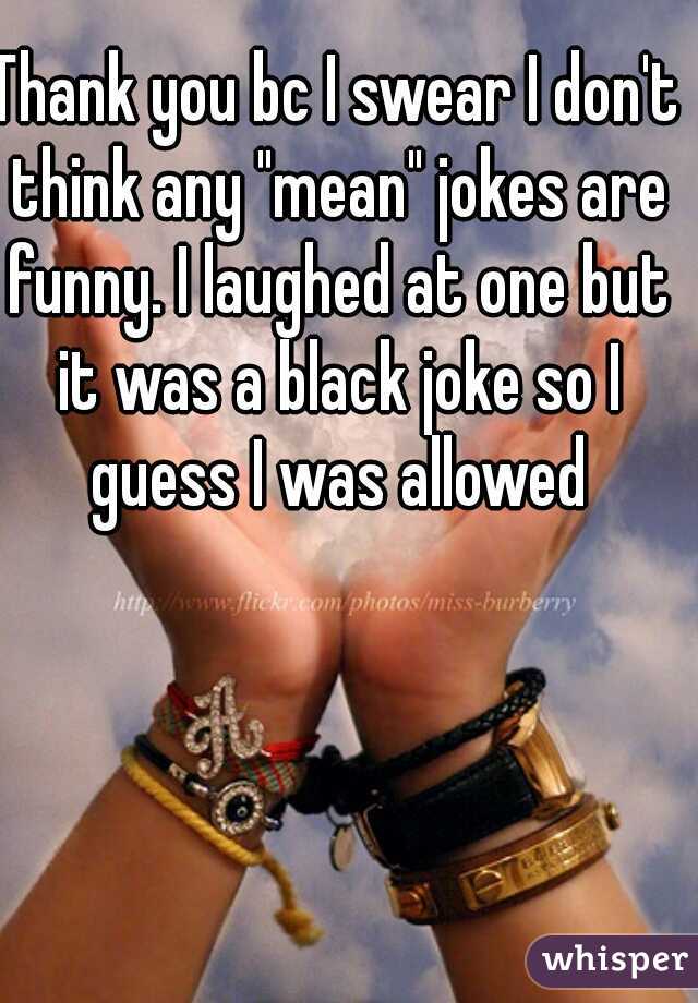 Thank you bc I swear I don't think any "mean" jokes are funny. I laughed at one but it was a black joke so I guess I was allowed