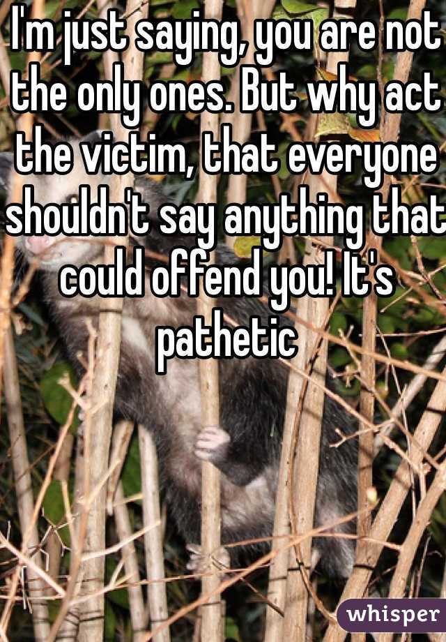 I'm just saying, you are not the only ones. But why act the victim, that everyone shouldn't say anything that could offend you! It's pathetic 