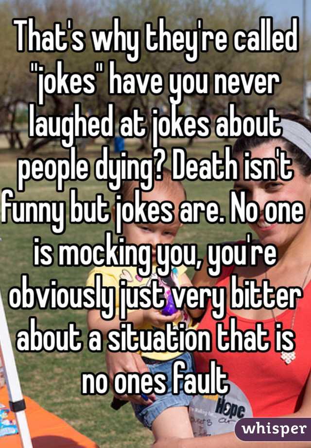 That's why they're called "jokes" have you never laughed at jokes about people dying? Death isn't funny but jokes are. No one is mocking you, you're obviously just very bitter about a situation that is no ones fault  