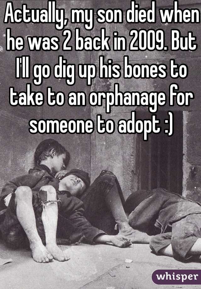 Actually, my son died when he was 2 back in 2009. But I'll go dig up his bones to take to an orphanage for someone to adopt :)