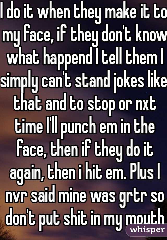 I do it when they make it to my face, if they don't know what happend I tell them I simply can't stand jokes like that and to stop or nxt time I'll punch em in the face, then if they do it again, then i hit em. Plus I nvr said mine was grtr so don't put shit in my mouth