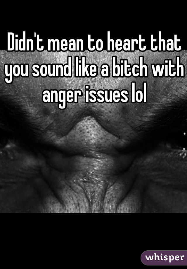 Didn't mean to heart that you sound like a bitch with anger issues lol