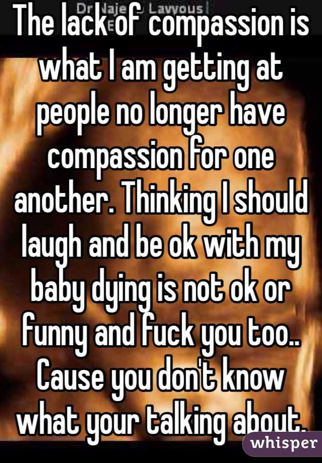 The lack of compassion is what I am getting at people no longer have compassion for one another. Thinking I should laugh and be ok with my baby dying is not ok or funny and fuck you too.. Cause you don't know what your talking about. 