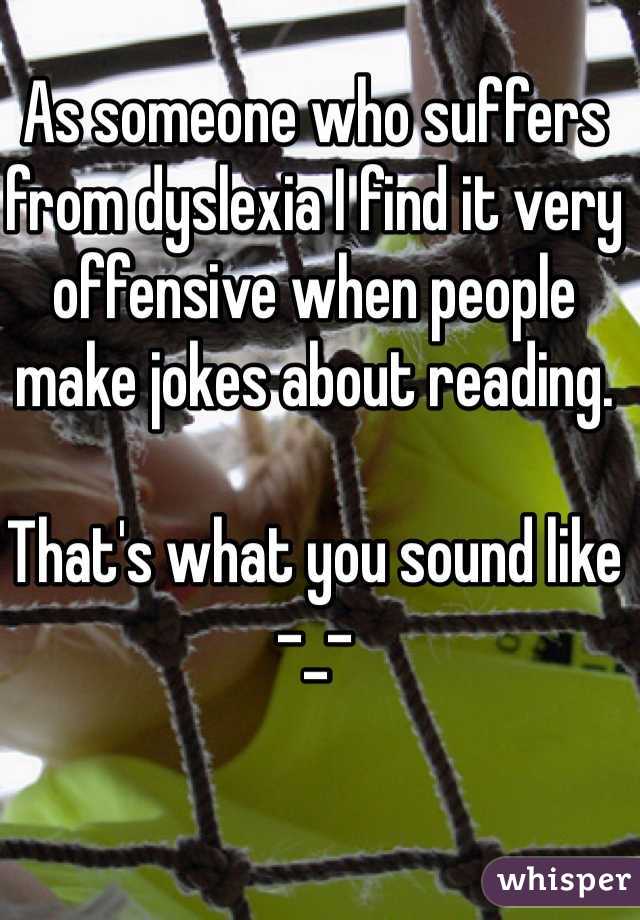 As someone who suffers from dyslexia I find it very offensive when people make jokes about reading. 

That's what you sound like -_-