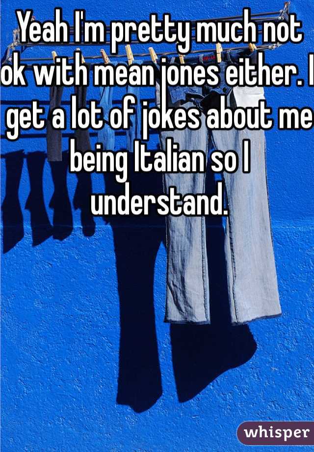 Yeah I'm pretty much not ok with mean jones either. I get a lot of jokes about me being Italian so I understand. 