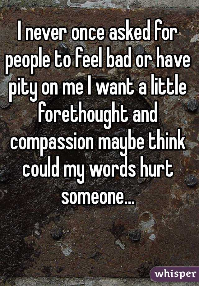 I never once asked for people to feel bad or have pity on me I want a little forethought and compassion maybe think could my words hurt someone... 