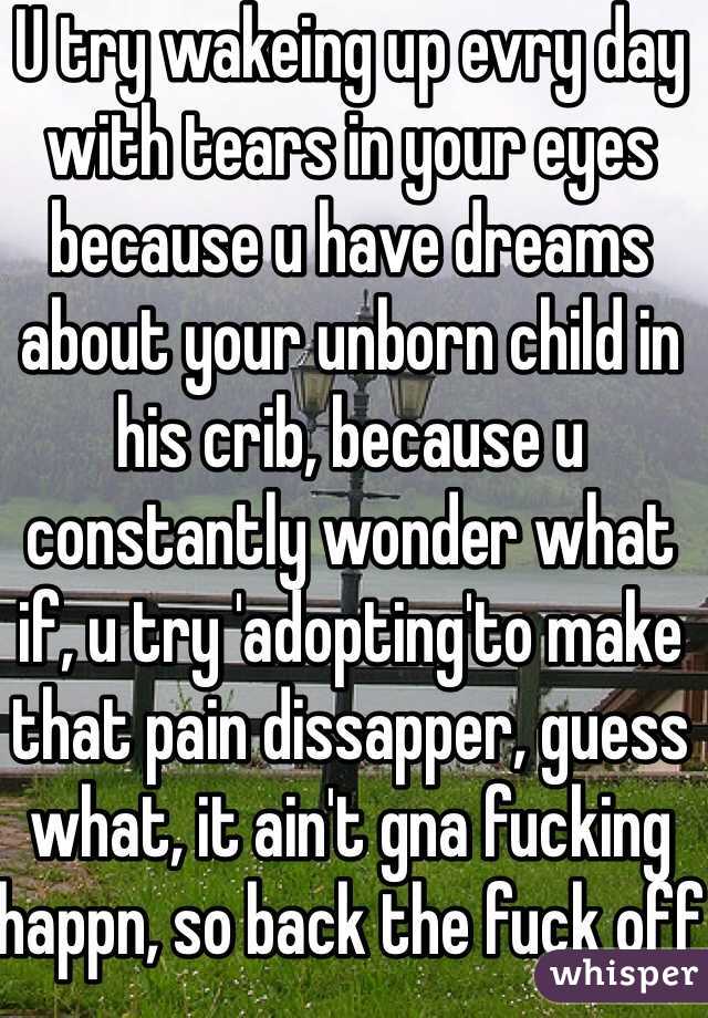 U try wakeing up evry day with tears in your eyes because u have dreams about your unborn child in his crib, because u constantly wonder what if, u try 'adopting'to make that pain dissapper, guess what, it ain't gna fucking happn, so back the fuck off