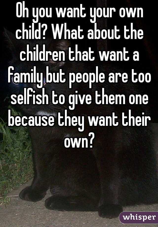 Oh you want your own child? What about the children that want a family but people are too selfish to give them one because they want their own?