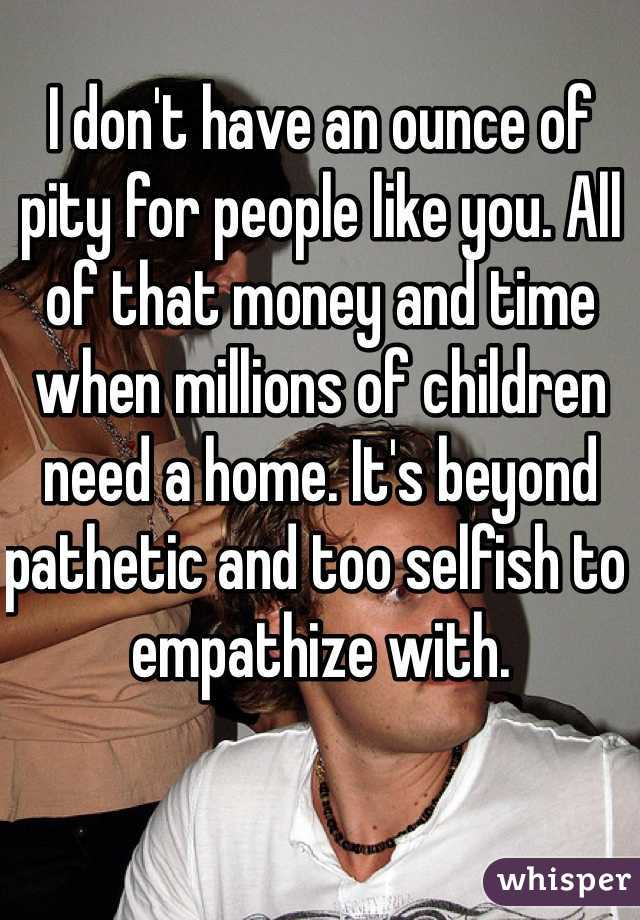 I don't have an ounce of pity for people like you. All of that money and time when millions of children need a home. It's beyond pathetic and too selfish to empathize with. 