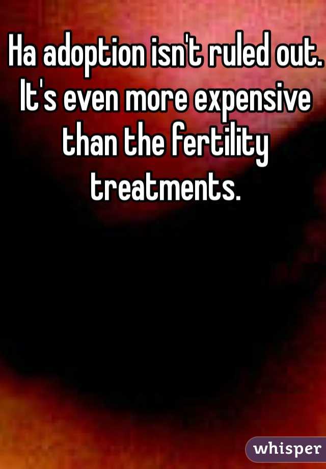 Ha adoption isn't ruled out. It's even more expensive than the fertility treatments.