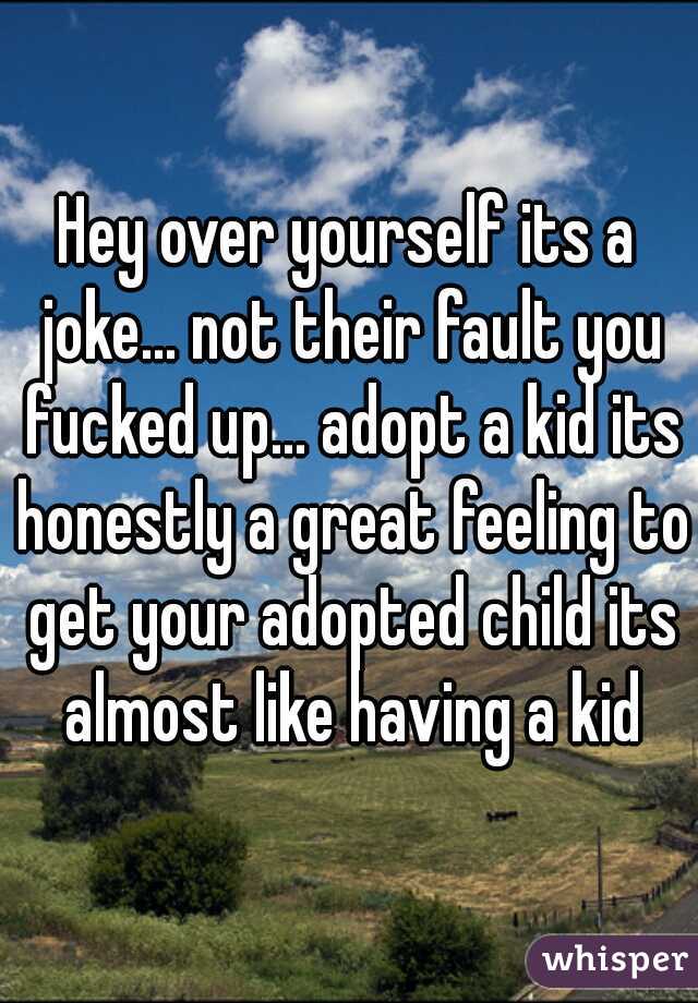 Hey over yourself its a joke... not their fault you fucked up... adopt a kid its honestly a great feeling to get your adopted child its almost like having a kid