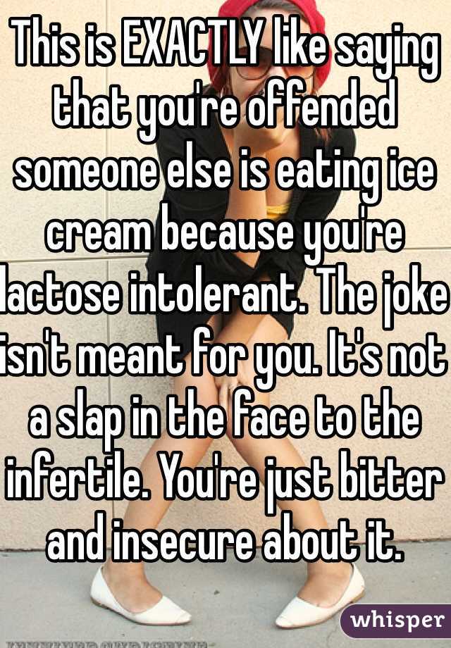 This is EXACTLY like saying that you're offended someone else is eating ice cream because you're lactose intolerant. The joke isn't meant for you. It's not a slap in the face to the infertile. You're just bitter and insecure about it. 