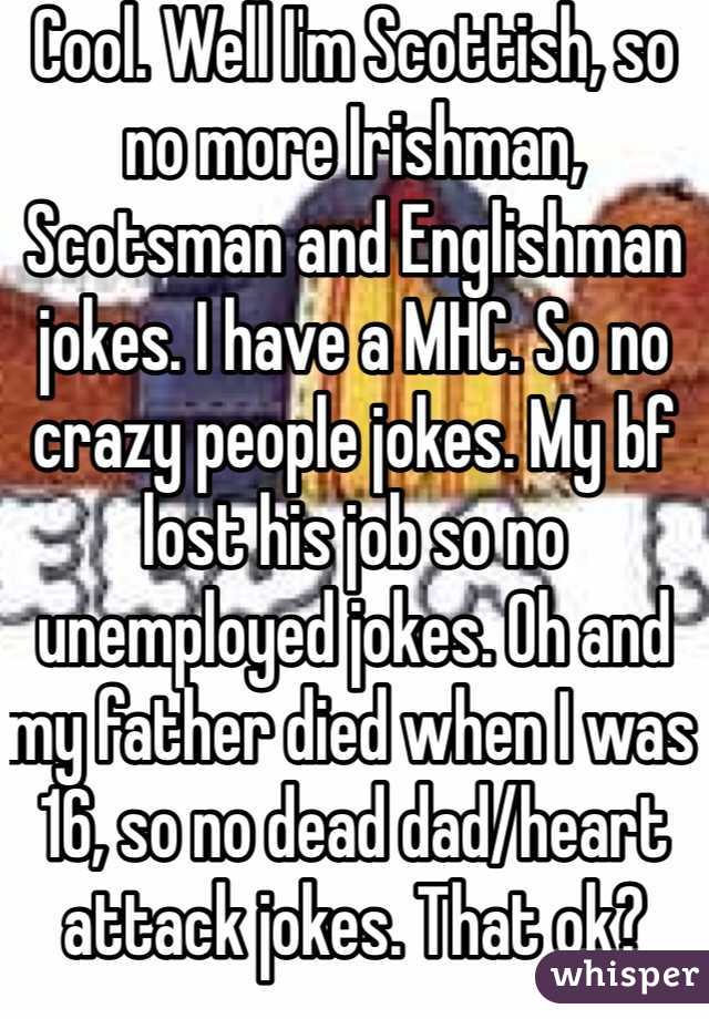 Cool. Well I'm Scottish, so no more Irishman, Scotsman and Englishman jokes. I have a MHC. So no crazy people jokes. My bf lost his job so no unemployed jokes. Oh and my father died when I was 16, so no dead dad/heart attack jokes. That ok?