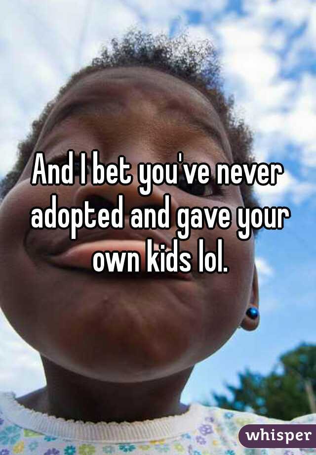 And I bet you've never adopted and gave your own kids lol.