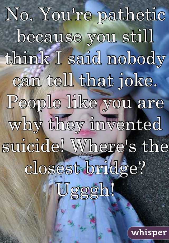 No. You're pathetic because you still think I said nobody can tell that joke. People like you are why they invented suicide! Where's the closest bridge? Ugggh!