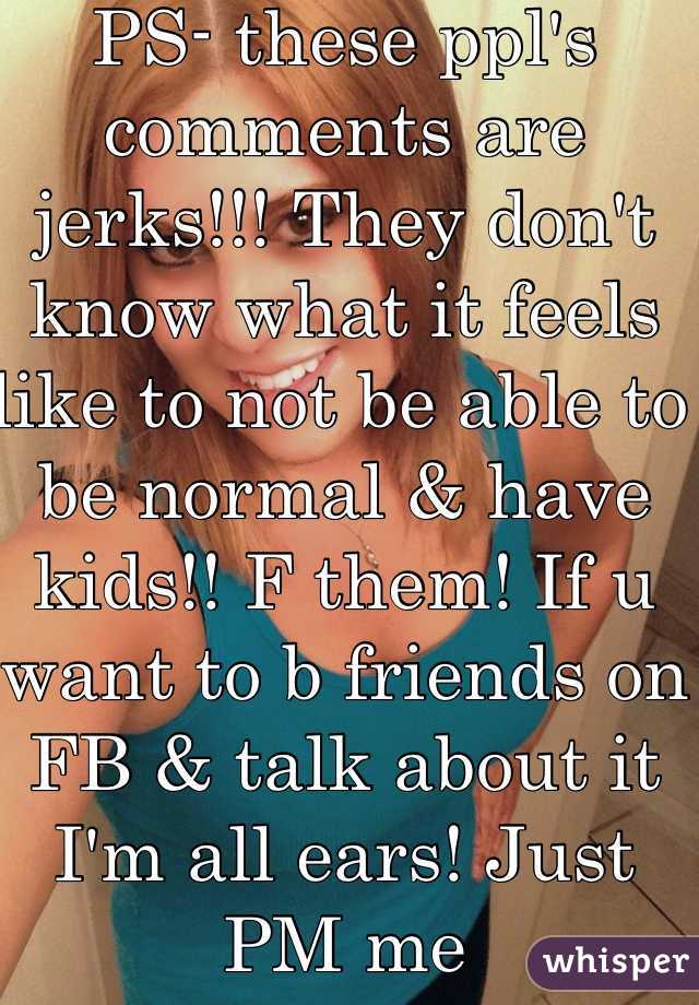 PS- these ppl's comments are jerks!!! They don't know what it feels like to not be able to be normal & have kids!! F them! If u want to b friends on FB & talk about it I'm all ears! Just PM me 