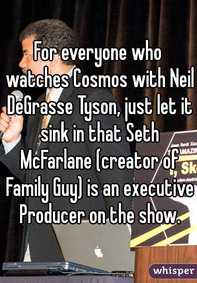 For everyone who watches Cosmos with Neil DeGrasse Tyson, just let it sink in that Seth McFarlane (creator of Family Guy) is an executive Producer on the show.