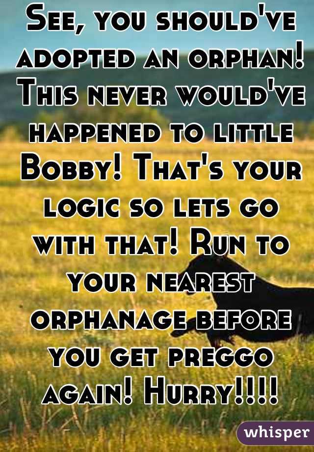 See, you should've adopted an orphan! This never would've happened to little Bobby! That's your logic so lets go with that! Run to your nearest orphanage before you get preggo again! Hurry!!!!