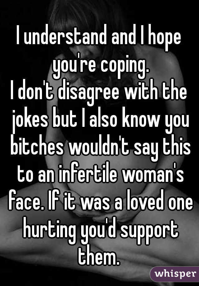 I understand and I hope you're coping.

I don't disagree with the jokes but I also know you bitches wouldn't say this to an infertile woman's face. If it was a loved one hurting you'd support them. 