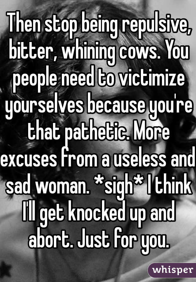 Then stop being repulsive, bitter, whining cows. You people need to victimize yourselves because you're that pathetic. More excuses from a useless and sad woman. *sigh* I think I'll get knocked up and abort. Just for you. 