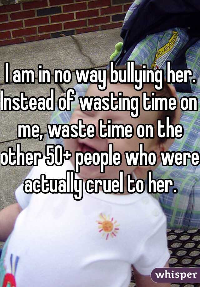 I am in no way bullying her. 
Instead of wasting time on me, waste time on the other 50+ people who were actually cruel to her. 