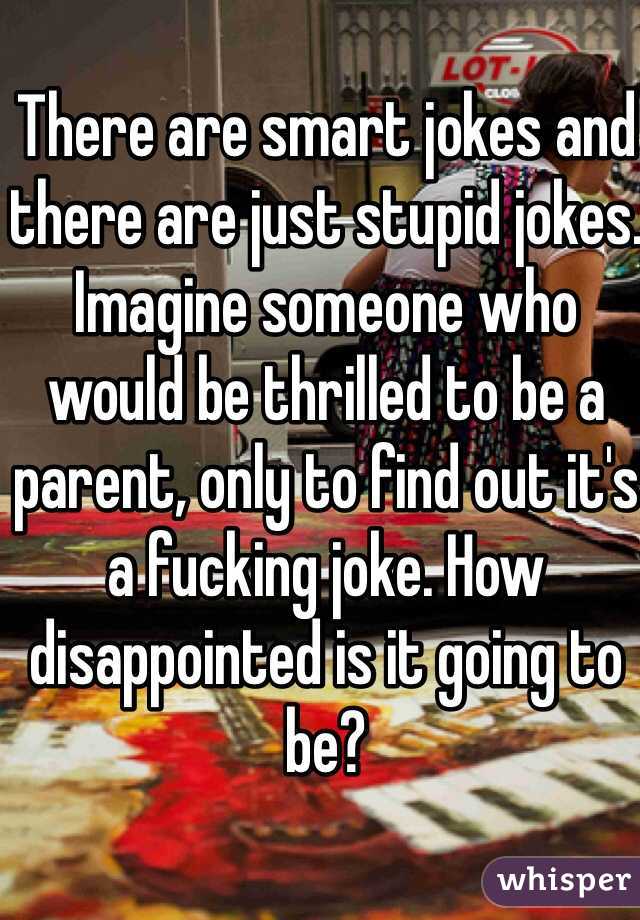 There are smart jokes and there are just stupid jokes. Imagine someone who would be thrilled to be a parent, only to find out it's a fucking joke. How disappointed is it going to be? 