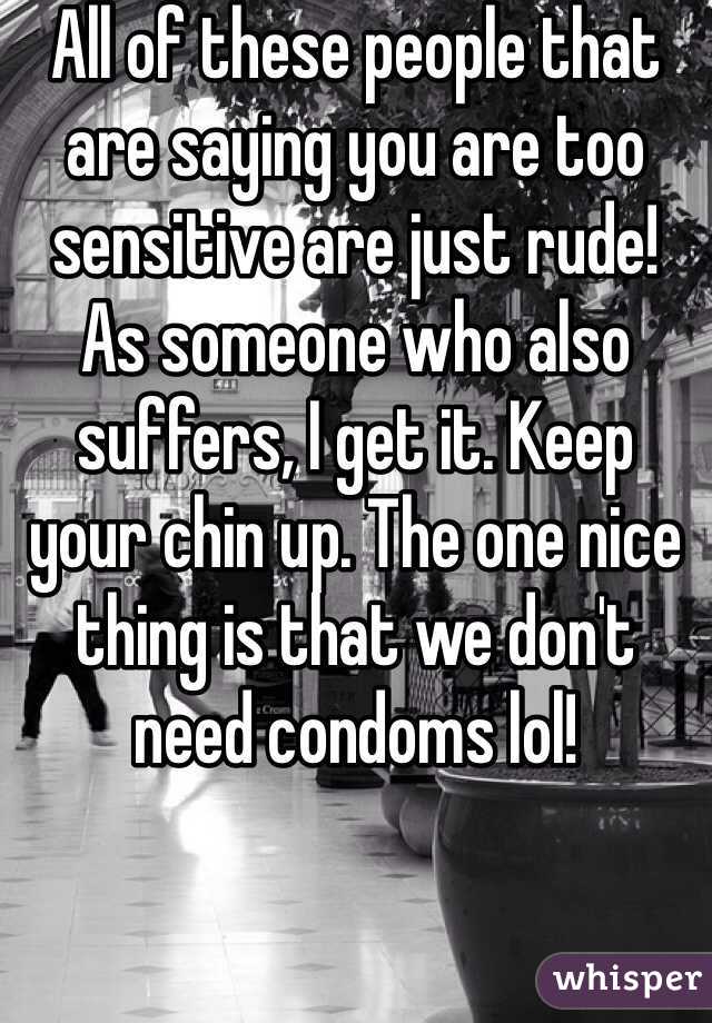 All of these people that are saying you are too sensitive are just rude!
As someone who also suffers, I get it. Keep your chin up. The one nice thing is that we don't need condoms lol!