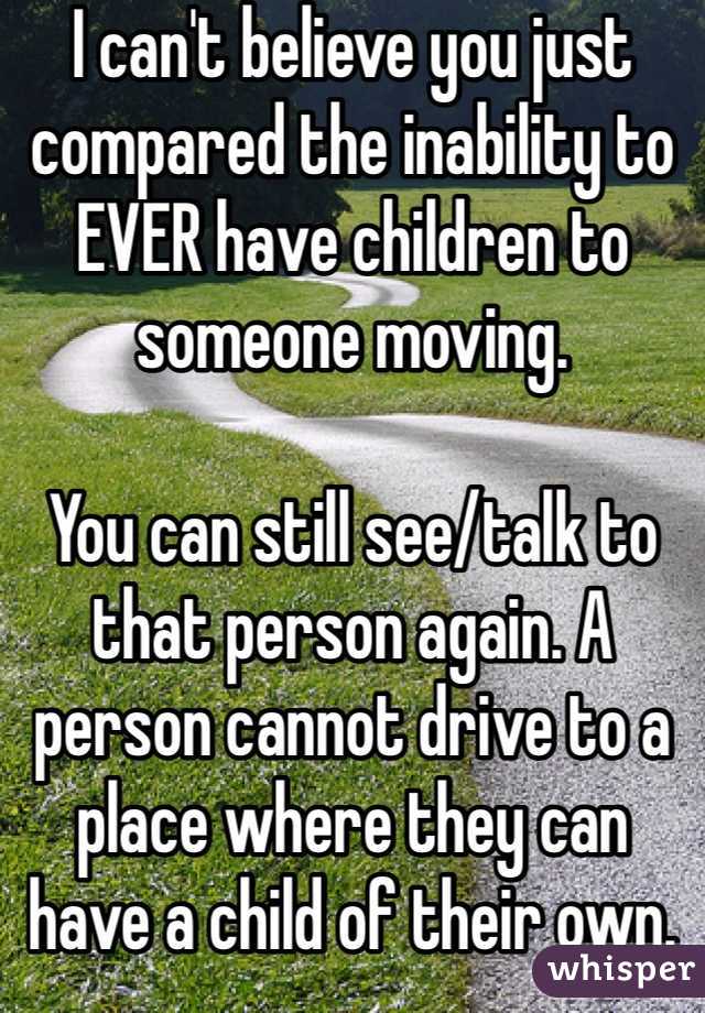 I can't believe you just compared the inability to EVER have children to someone moving.

You can still see/talk to that person again. A person cannot drive to a place where they can have a child of their own.