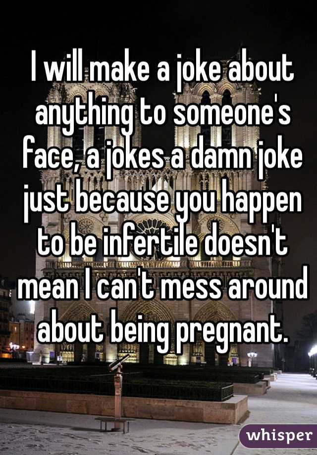 I will make a joke about anything to someone's face, a jokes a damn joke just because you happen to be infertile doesn't mean I can't mess around about being pregnant. 