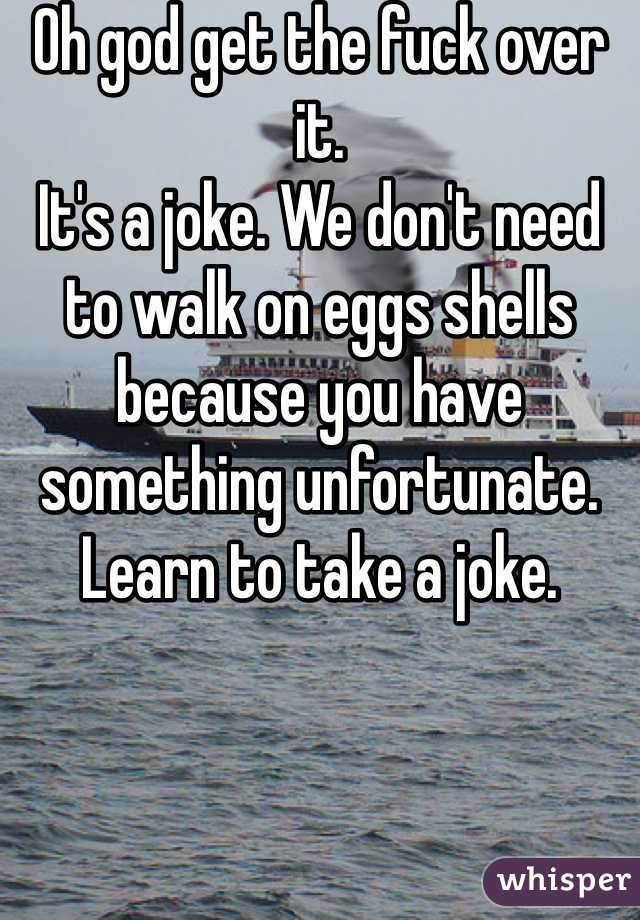 Oh god get the fuck over it. 
It's a joke. We don't need to walk on eggs shells because you have something unfortunate.
Learn to take a joke. 