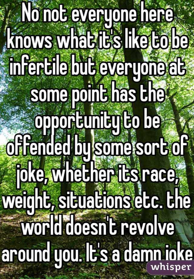 No not everyone here knows what it's like to be infertile but everyone at some point has the opportunity to be offended by some sort of joke, whether its race, weight, situations etc. the world doesn't revolve around you. It's a damn joke get over it. 