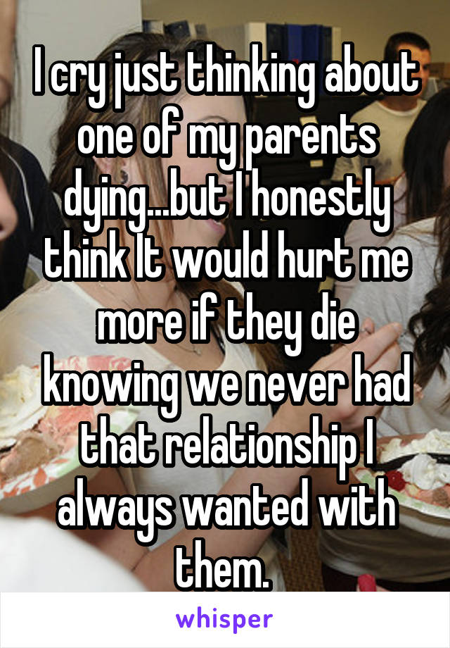 I cry just thinking about one of my parents dying...but I honestly think It would hurt me more if they die knowing we never had that relationship I always wanted with them. 