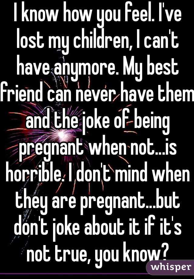 I know how you feel. I've lost my children, I can't have anymore. My best friend can never have them and the joke of being pregnant when not...is horrible. I don't mind when they are pregnant...but don't joke about it if it's not true, you know?