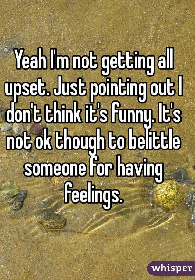 Yeah I'm not getting all upset. Just pointing out I don't think it's funny. It's not ok though to belittle someone for having feelings.