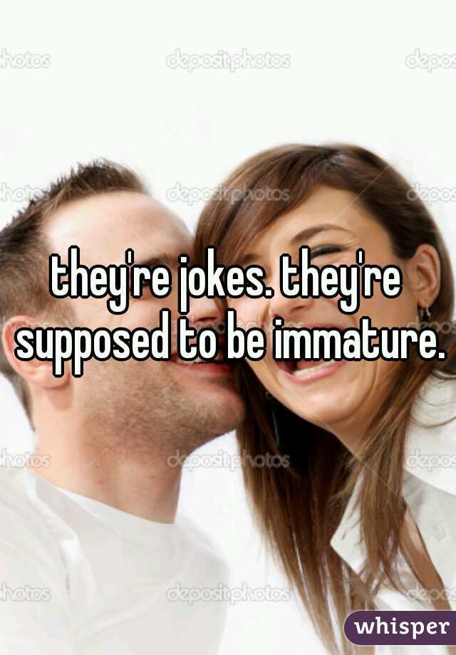 they're jokes. they're supposed to be immature.