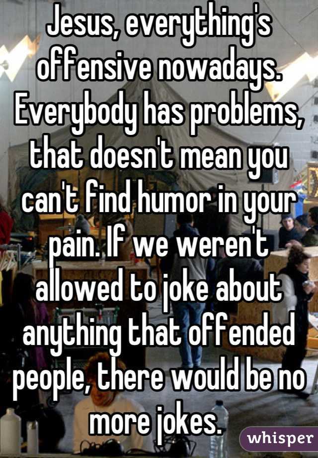 Jesus, everything's offensive nowadays. Everybody has problems, that doesn't mean you can't find humor in your pain. If we weren't allowed to joke about anything that offended people, there would be no more jokes. 