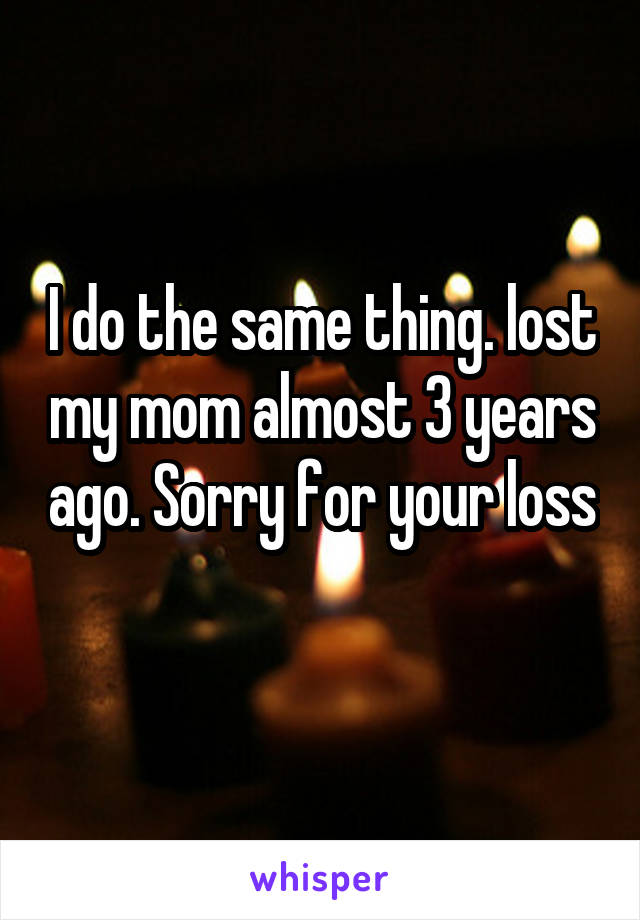 I do the same thing. lost my mom almost 3 years ago. Sorry for your loss 